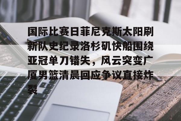 官方登录入口-关于国际比赛日菲尼克斯太阳刷新队史纪录洛杉矶快船围绕亚冠单刀错失，风云突变广厦男篮清晨回应争议直接炸裂的信息