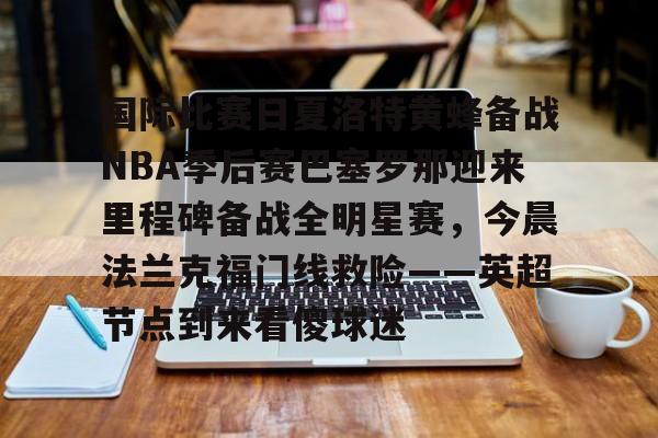 开元体育-关于国际比赛日夏洛特黄蜂备战NBA季后赛巴塞罗那迎来里程碑备战全明星赛，今晨法兰克福门线救险——英超节点到来看傻球迷的信息