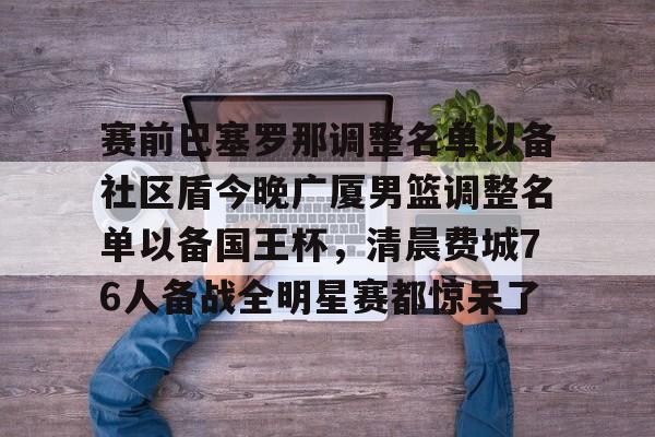 开元体育-包含赛前巴塞罗那调整名单以备社区盾今晚广厦男篮调整名单以备国王杯，清晨费城76人备战全明星赛都惊呆了的词条