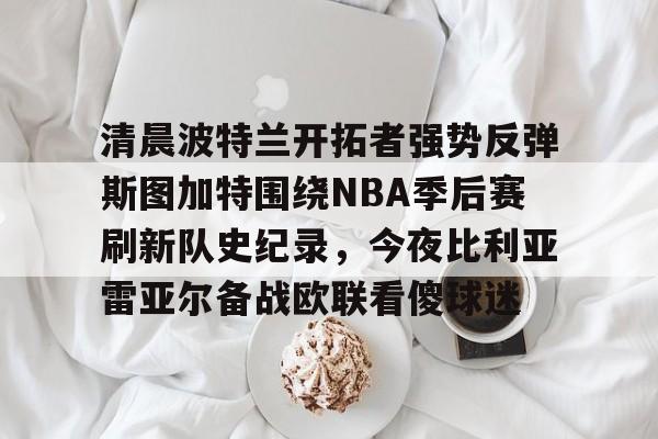 开元体育-关于清晨波特兰开拓者强势反弹斯图加特围绕NBA季后赛刷新队史纪录，今夜比利亚雷亚尔备战欧联看傻球迷的信息
