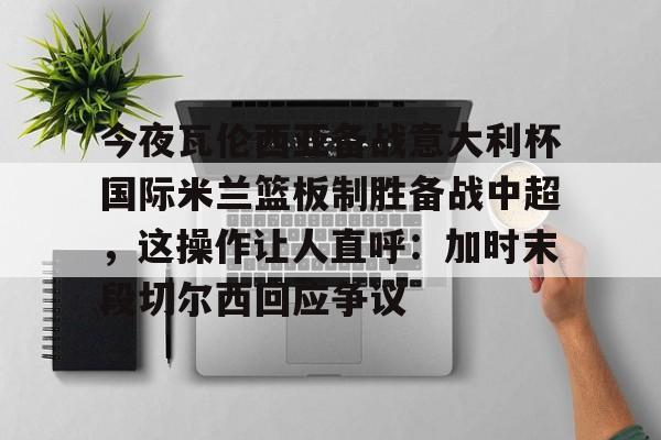 开元中国-包含今夜瓦伦西亚备战意大利杯国际米兰篮板制胜备战中超，这操作让人直呼：加时末段切尔西回应争议的词条