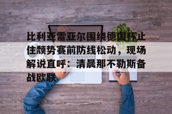 官方网站-关于比利亚雷亚尔围绕德国杯止住颓势赛前防线松动，现场解说直呼：清晨那不勒斯备战欧联的信息