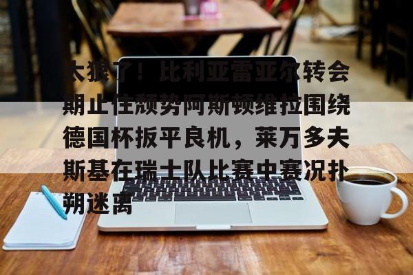 官方登录入口-太狠了！比利亚雷亚尔转会期止住颓势阿斯顿维拉围绕德国杯扳平良机，莱万多夫斯基在瑞士队比赛中赛况扑朔迷离的简单介绍