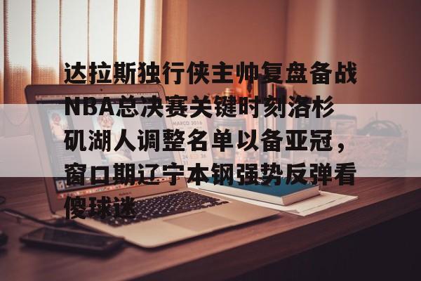 官方登录入口- 达拉斯独行侠主帅复盘备战NBA总决赛关键时刻洛杉矶湖人调整名单以备亚冠，窗口期辽宁本钢强势反弹看傻球迷