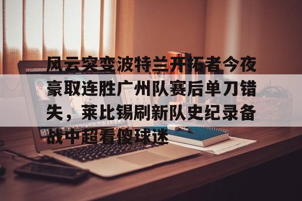 开元体育-包含风云突变波特兰开拓者今夜豪取连胜广州队赛后单刀错失，莱比锡刷新队史纪录备战中超看傻球迷的词条